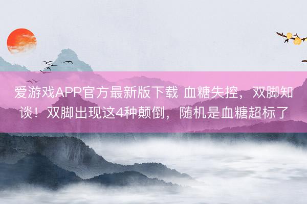 爱游戏APP官方最新版下载 血糖失控，双脚知谈！双脚出现这4种颠倒，随机是血糖超标了