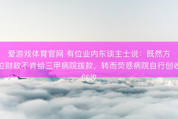 爱游戏体育官网 有位业内东谈主士说：既然方位财政不肯给三甲病院拨款，转而荧惑病院自行创收